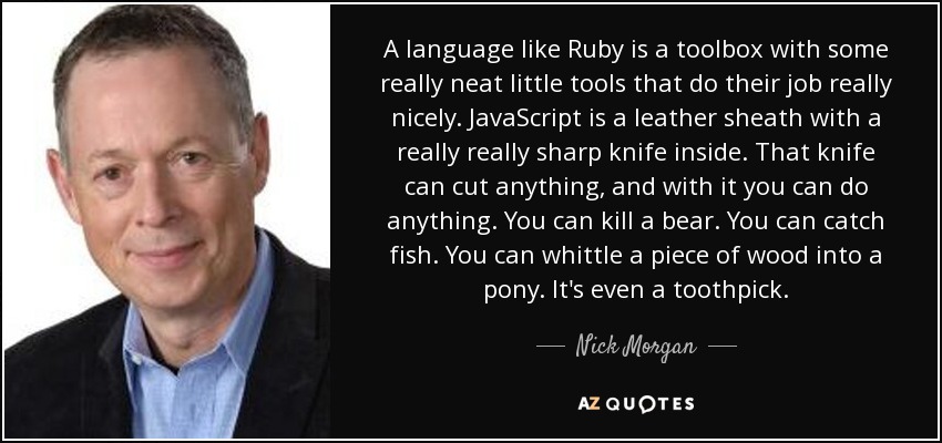 A language like Ruby is a toolbox with some really neat little tools that do their job really nicely. JavaScript is a leather sheath with a really really sharp knife inside. That knife can cut anything, and with it you can do anything. You can kill a bear. You can catch fish. You can whittle a piece of wood into a pony. It's even a toothpick. - Nick Morgan
