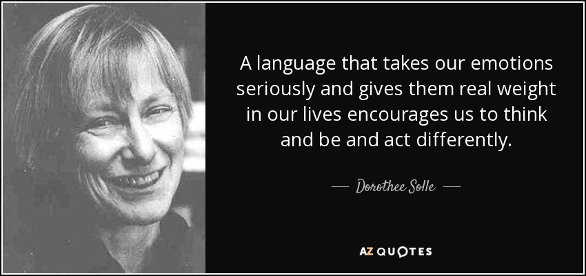 A language that takes our emotions seriously and gives them real weight in our lives encourages us to think and be and act differently. - Dorothee Solle