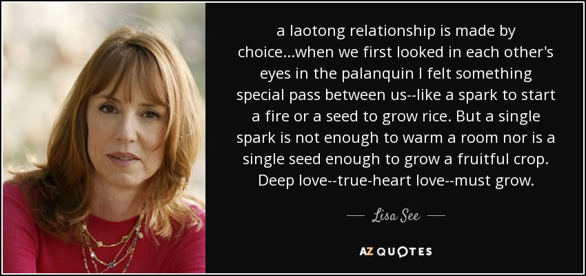 a laotong relationship is made by choice...when we first looked in each other's eyes in the palanquin I felt something special pass between us--like a spark to start a fire or a seed to grow rice. But a single spark is not enough to warm a room nor is a single seed enough to grow a fruitful crop. Deep love--true-heart love--must grow. - Lisa See