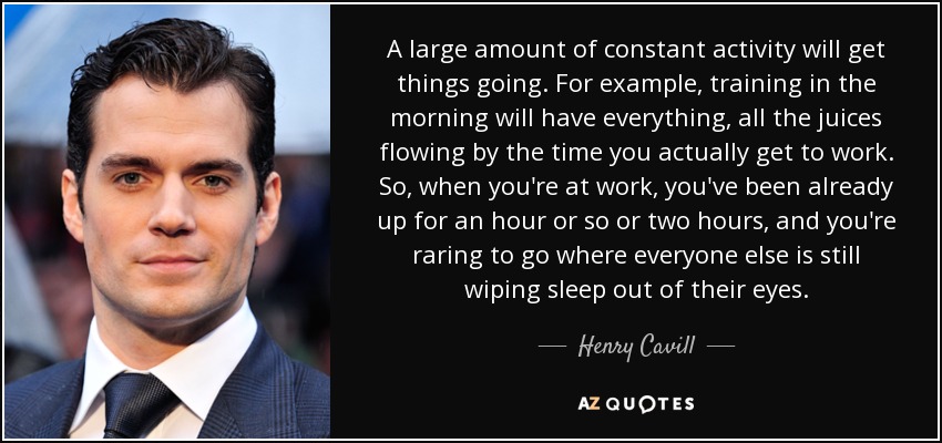 A large amount of constant activity will get things going. For example, training in the morning will have everything, all the juices flowing by the time you actually get to work. So, when you're at work, you've been already up for an hour or so or two hours, and you're raring to go where everyone else is still wiping sleep out of their eyes. - Henry Cavill