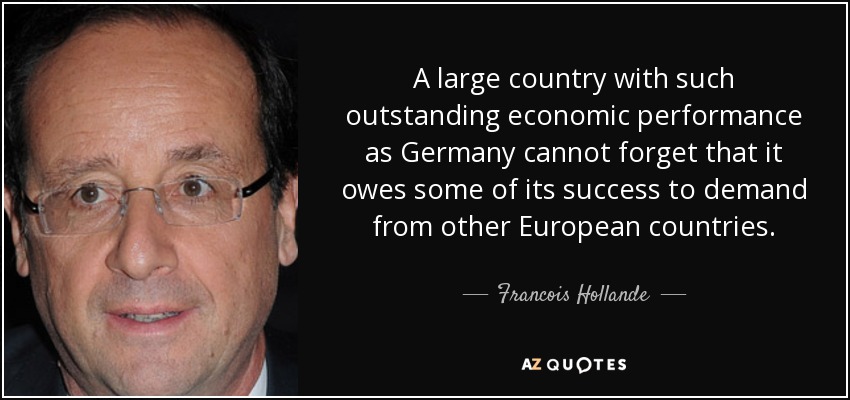 A large country with such outstanding economic performance as Germany cannot forget that it owes some of its success to demand from other European countries. - Francois Hollande