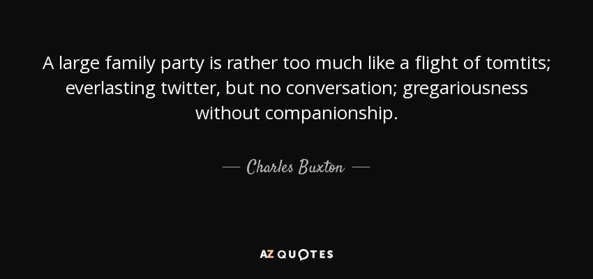 A large family party is rather too much like a flight of tomtits; everlasting twitter, but no conversation; gregariousness without companionship. - Charles Buxton