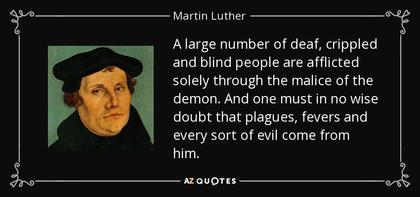 A large number of deaf, crippled and blind people are afflicted solely through the malice of the demon. And one must in no wise doubt that plagues, fevers and every sort of evil come from him. - Martin Luther