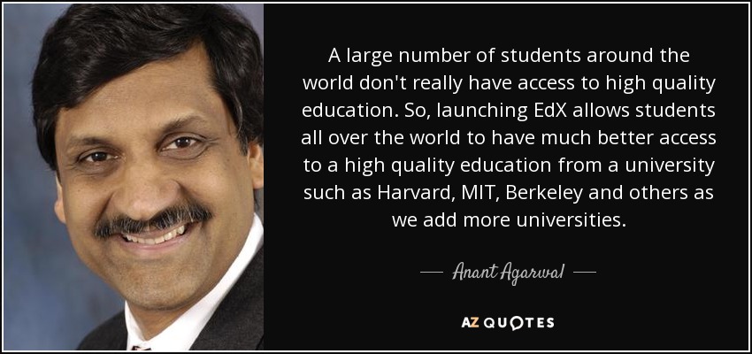 A large number of students around the world don't really have access to high quality education. So, launching EdX allows students all over the world to have much better access to a high quality education from a university such as Harvard, MIT, Berkeley and others as we add more universities. - Anant Agarwal
