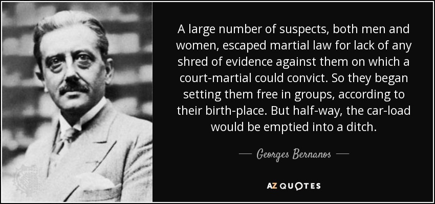 A large number of suspects, both men and women, escaped martial law for lack of any shred of evidence against them on which a court-martial could convict. So they began setting them free in groups, according to their birth-place. But half-way, the car-load would be emptied into a ditch. - Georges Bernanos