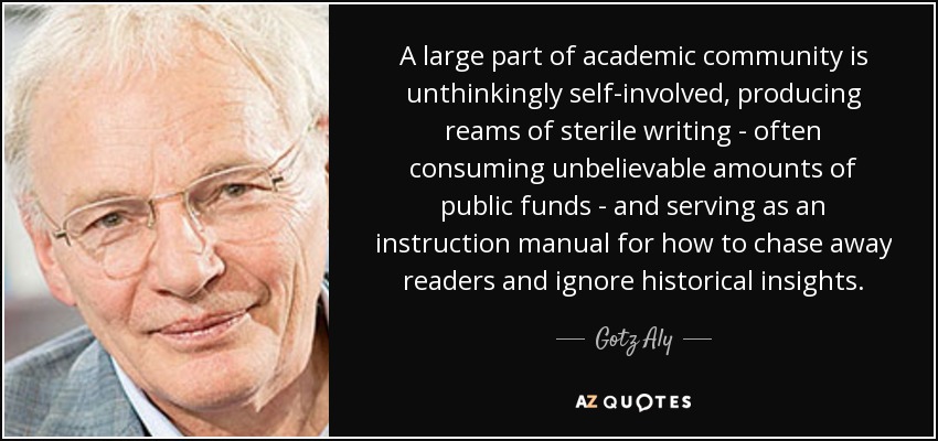 A large part of academic community is unthinkingly self-involved, producing reams of sterile writing - often consuming unbelievable amounts of public funds - and serving as an instruction manual for how to chase away readers and ignore historical insights. - Gotz Aly