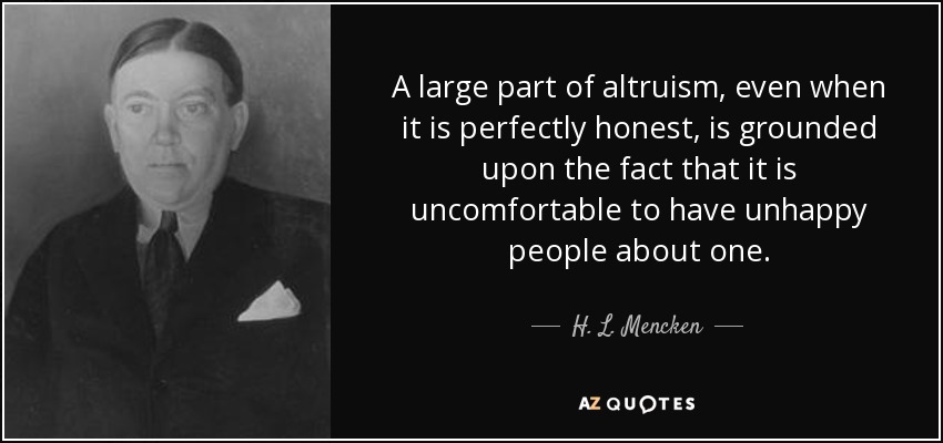 A large part of altruism, even when it is perfectly honest, is grounded upon the fact that it is uncomfortable to have unhappy people about one. - H. L. Mencken