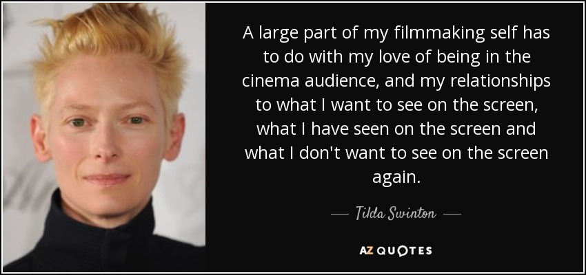A large part of my filmmaking self has to do with my love of being in the cinema audience, and my relationships to what I want to see on the screen, what I have seen on the screen and what I don't want to see on the screen again. - Tilda Swinton