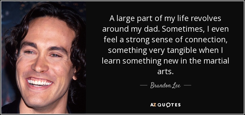A large part of my life revolves around my dad. Sometimes, I even feel a strong sense of connection, something very tangible when I learn something new in the martial arts. - Brandon Lee