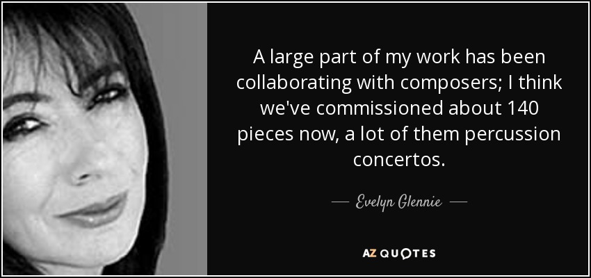 A large part of my work has been collaborating with composers; I think we've commissioned about 140 pieces now, a lot of them percussion concertos. - Evelyn Glennie