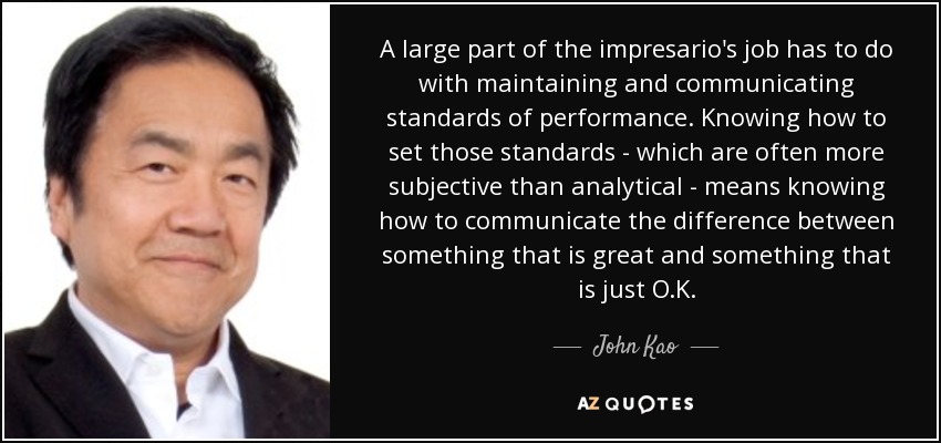 A large part of the impresario's job has to do with maintaining and communicating standards of performance. Knowing how to set those standards - which are often more subjective than analytical - means knowing how to communicate the difference between something that is great and something that is just O.K. - John Kao