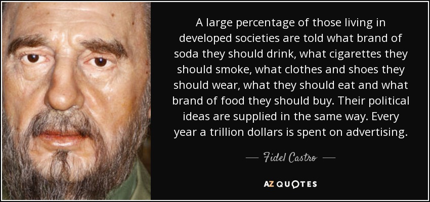 A large percentage of those living in developed societies are told what brand of soda they should drink, what cigarettes they should smoke, what clothes and shoes they should wear, what they should eat and what brand of food they should buy. Their political ideas are supplied in the same way. Every year a trillion dollars is spent on advertising. - Fidel Castro