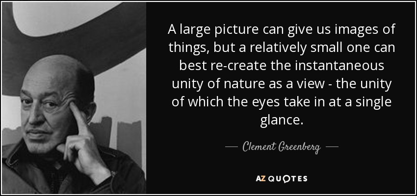 A large picture can give us images of things, but a relatively small one can best re-create the instantaneous unity of nature as a view - the unity of which the eyes take in at a single glance. - Clement Greenberg