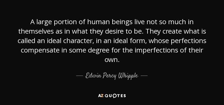 A large portion of human beings live not so much in themselves as in what they desire to be. They create what is called an ideal character, in an ideal form, whose perfections compensate in some degree for the imperfections of their own. - Edwin Percy Whipple