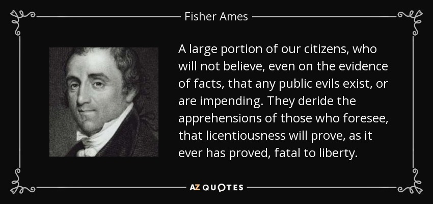A large portion of our citizens, who will not believe, even on the evidence of facts, that any public evils exist, or are impending. They deride the apprehensions of those who foresee, that licentiousness will prove, as it ever has proved, fatal to liberty. - Fisher Ames