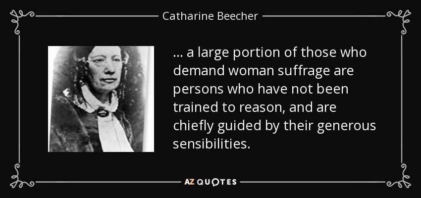 ... a large portion of those who demand woman suffrage are persons who have not been trained to reason, and are chiefly guided by their generous sensibilities. - Catharine Beecher