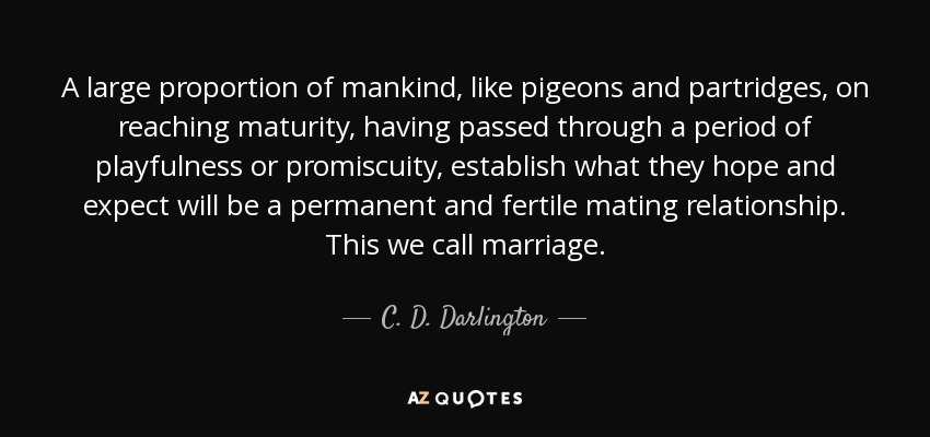 A large proportion of mankind, like pigeons and partridges, on reaching maturity, having passed through a period of playfulness or promiscuity, establish what they hope and expect will be a permanent and fertile mating relationship. This we call marriage. - C. D. Darlington