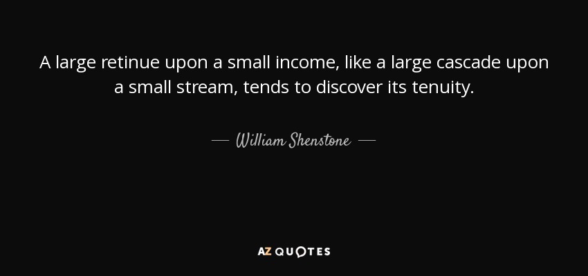 A large retinue upon a small income, like a large cascade upon a small stream, tends to discover its tenuity. - William Shenstone