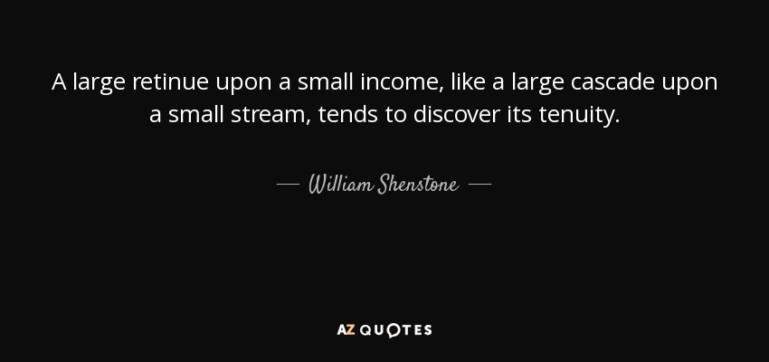 A large retinue upon a small income, like a large cascade upon a small stream, tends to discover its tenuity. - William Shenstone
