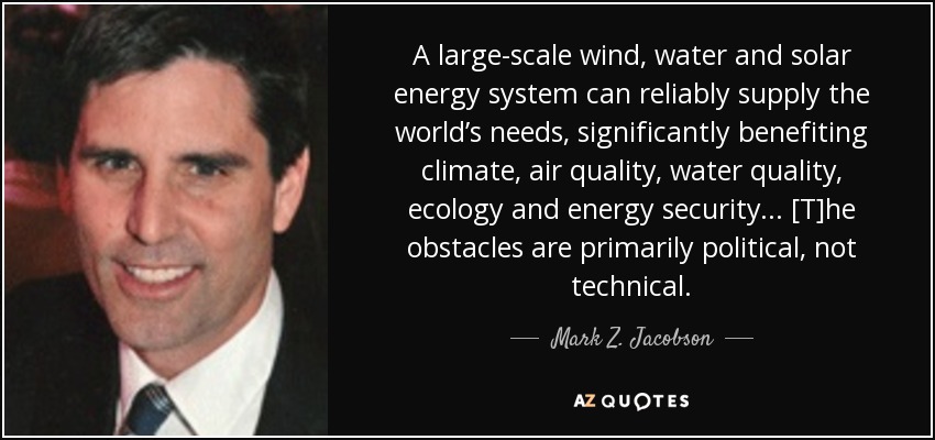 A large-scale wind, water and solar energy system can reliably supply the world’s needs, significantly benefiting climate, air quality, water quality, ecology and energy security ... [T]he obstacles are primarily political, not technical. - Mark Z. Jacobson