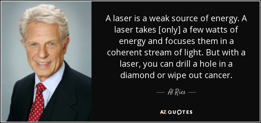 A laser is a weak source of energy. A laser takes [only] a few watts of energy and focuses them in a coherent stream of light. But with a laser, you can drill a hole in a diamond or wipe out cancer. - Al Ries