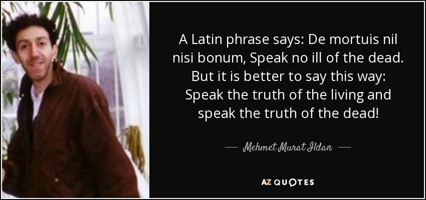 A Latin phrase says: De mortuis nil nisi bonum, Speak no ill of the dead. But it is better to say this way: Speak the truth of the living and speak the truth of the dead! - Mehmet Murat Ildan