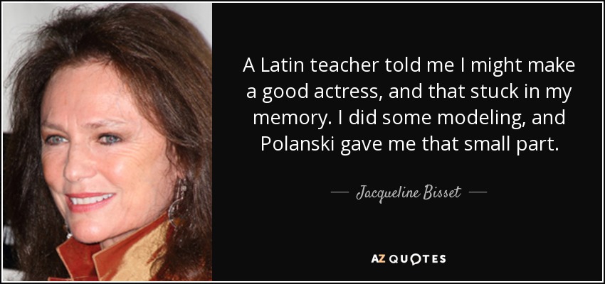 A Latin teacher told me I might make a good actress, and that stuck in my memory. I did some modeling, and Polanski gave me that small part. - Jacqueline Bisset