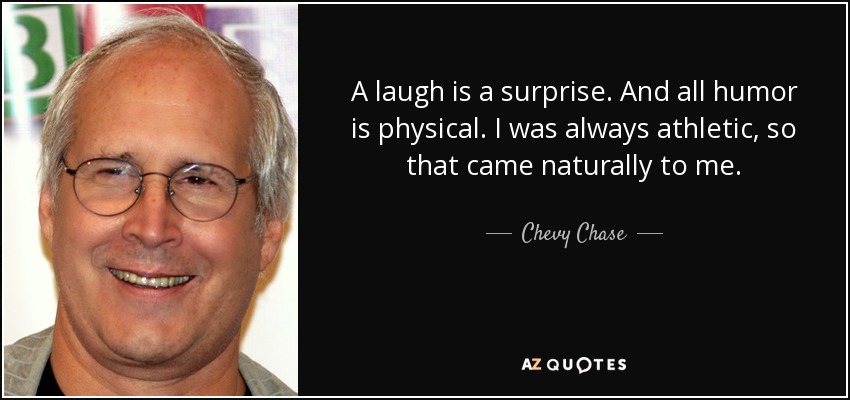 A laugh is a surprise. And all humor is physical. I was always athletic, so that came naturally to me. - Chevy Chase