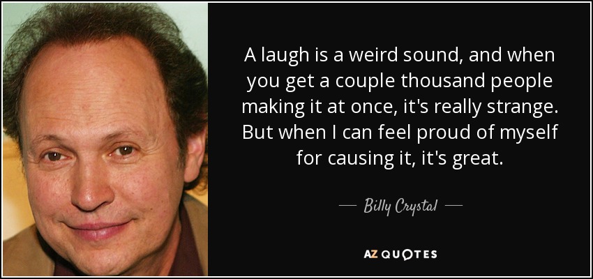 A laugh is a weird sound, and when you get a couple thousand people making it at once, it's really strange. But when I can feel proud of myself for causing it, it's great. - Billy Crystal