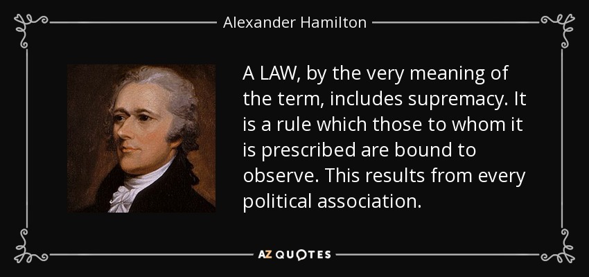 A LAW, by the very meaning of the term, includes supremacy. It is a rule which those to whom it is prescribed are bound to observe. This results from every political association. - Alexander Hamilton