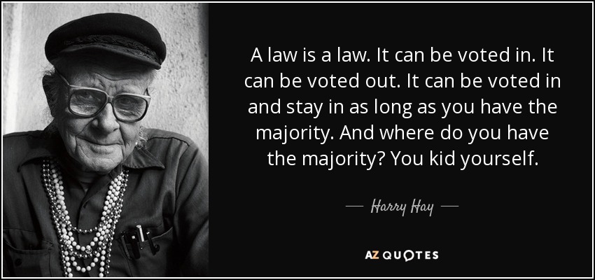 A law is a law. It can be voted in. It can be voted out. It can be voted in and stay in as long as you have the majority. And where do you have the majority? You kid yourself. - Harry Hay