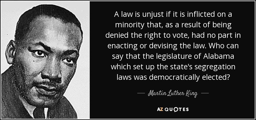A law is unjust if it is inflicted on a minority that, as a result of being denied the right to vote, had no part in enacting or devising the law. Who can say that the legislature of Alabama which set up the state's segregation laws was democratically elected? - Martin Luther King, Jr.