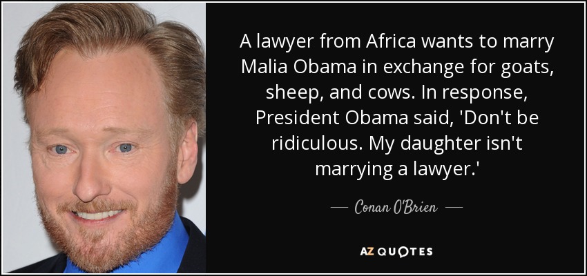 A lawyer from Africa wants to marry Malia Obama in exchange for goats, sheep, and cows. In response, President Obama said, 'Don't be ridiculous. My daughter isn't marrying a lawyer.' - Conan O'Brien