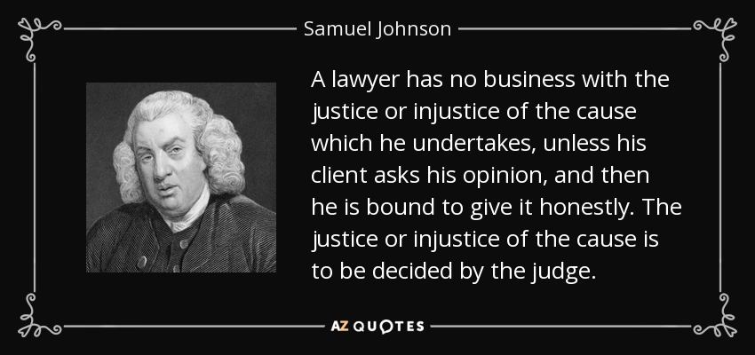 A lawyer has no business with the justice or injustice of the cause which he undertakes, unless his client asks his opinion, and then he is bound to give it honestly. The justice or injustice of the cause is to be decided by the judge. - Samuel Johnson