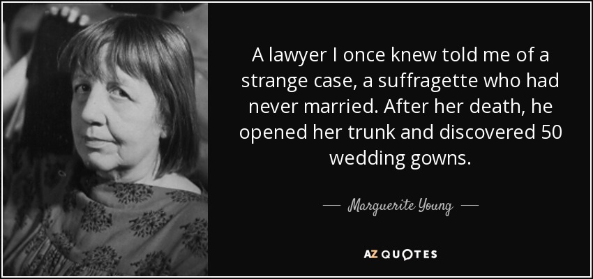 A lawyer I once knew told me of a strange case, a suffragette who had never married. After her death, he opened her trunk and discovered 50 wedding gowns. - Marguerite Young