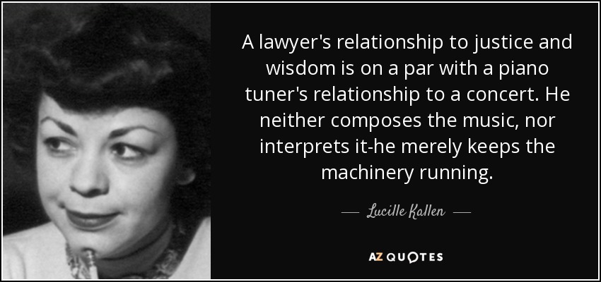 A lawyer's relationship to justice and wisdom is on a par with a piano tuner's relationship to a concert. He neither composes the music, nor interprets it-he merely keeps the machinery running. - Lucille Kallen