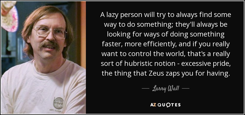 A lazy person will try to always find some way to do something; they'll always be looking for ways of doing something faster, more efficiently, and if you really want to control the world, that's a really sort of hubristic notion - excessive pride, the thing that Zeus zaps you for having. - Larry Wall