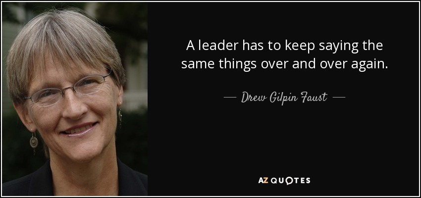 A leader has to keep saying the same things over and over again. - Drew Gilpin Faust