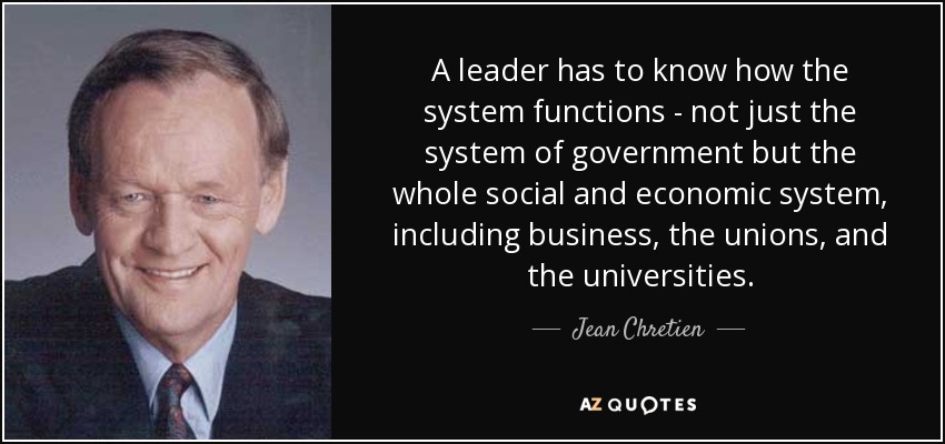 A leader has to know how the system functions - not just the system of government but the whole social and economic system, including business, the unions, and the universities. - Jean Chretien
