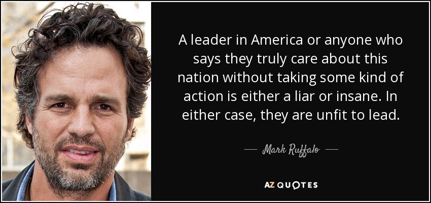 A leader in America or anyone who says they truly care about this nation without taking some kind of action is either a liar or insane. In either case, they are unfit to lead. - Mark Ruffalo