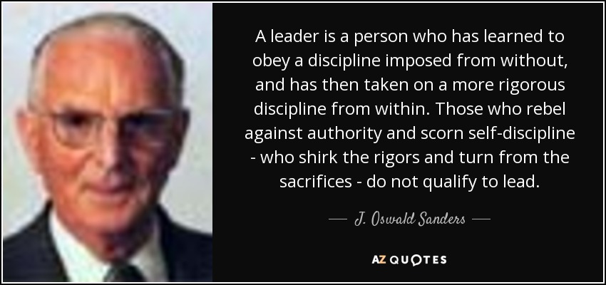 A leader is a person who has learned to obey a discipline imposed from without, and has then taken on a more rigorous discipline from within. Those who rebel against authority and scorn self-discipline - who shirk the rigors and turn from the sacrifices - do not qualify to lead. - J. Oswald Sanders
