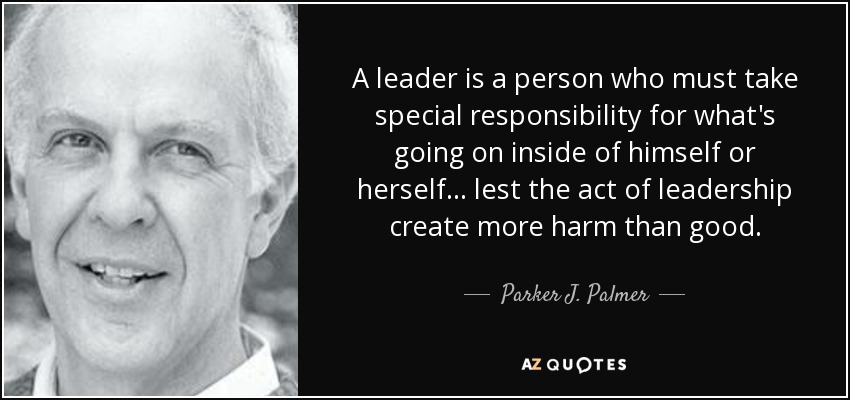 A leader is a person who must take special responsibility for what's going on inside of himself or herself ... lest the act of leadership create more harm than good. - Parker J. Palmer