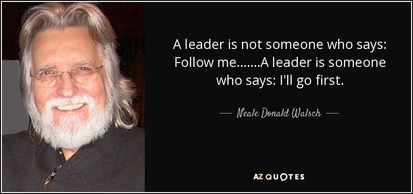 A leader is not someone who says: Follow me.......A leader is someone who says: I'll go first. - Neale Donald Walsch