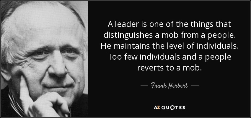 A leader is one of the things that distinguishes a mob from a people. He maintains the level of individuals. Too few individuals and a people reverts to a mob. - Frank Herbert