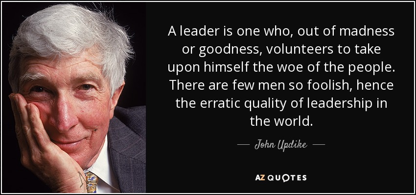 A leader is one who, out of madness or goodness, volunteers to take upon himself the woe of the people. There are few men so foolish, hence the erratic quality of leadership in the world. - John Updike