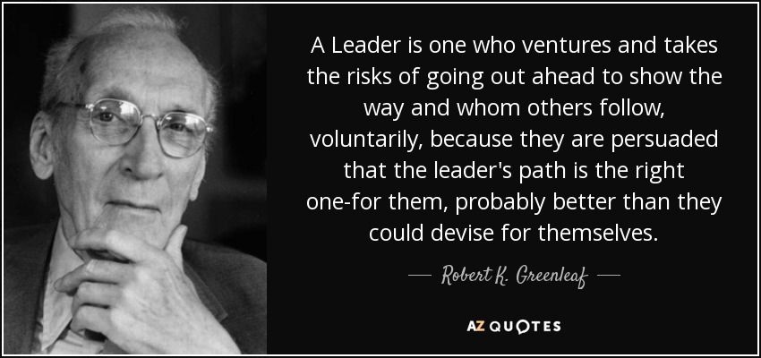 A Leader is one who ventures and takes the risks of going out ahead to show the way and whom others follow, voluntarily, because they are persuaded that the leader's path is the right one-for them, probably better than they could devise for themselves. - Robert K. Greenleaf