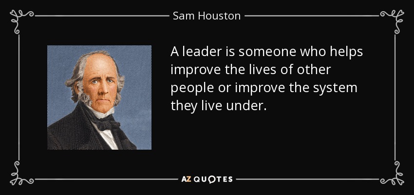 A leader is someone who helps improve the lives of other people or improve the system they live under. - Sam Houston