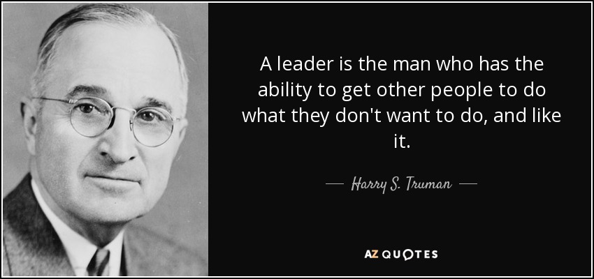 A leader is the man who has the ability to get other people to do what they don't want to do, and like it. - Harry S. Truman
