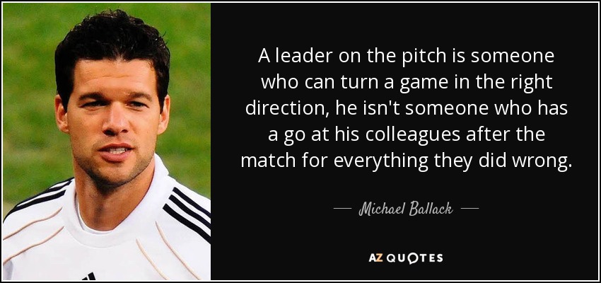 A leader on the pitch is someone who can turn a game in the right direction, he isn't someone who has a go at his colleagues after the match for everything they did wrong. - Michael Ballack