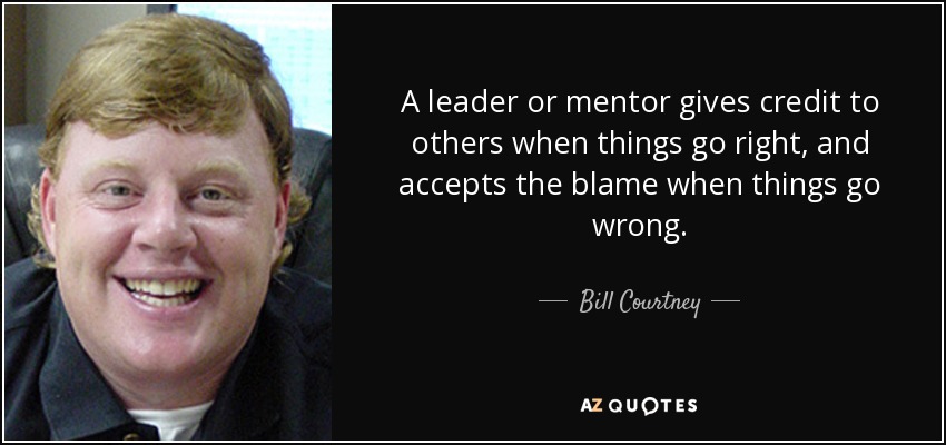 A leader or mentor gives credit to others when things go right, and accepts the blame when things go wrong. - Bill Courtney